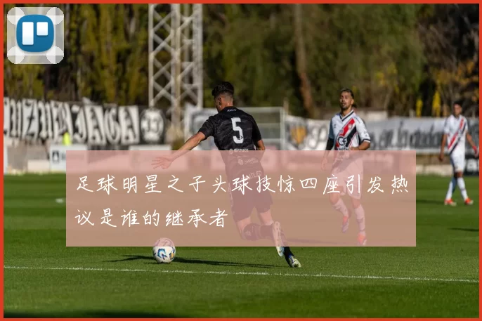 足球明星之子头球技惊四座引发热议是谁的继承者