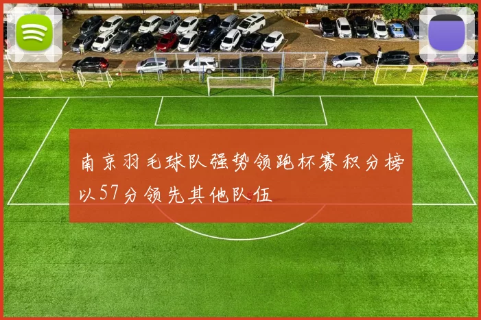 南京羽毛球队强势领跑杯赛积分榜以57分领先其他队伍