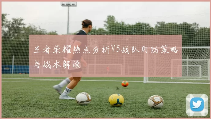 王者荣耀热点分析V5战队盯防策略与战术解读