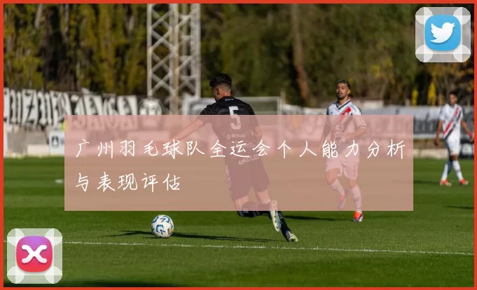 广州羽毛球队全运会个人能力分析与表现评估