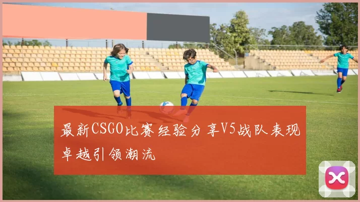 最新CSGO比赛经验分享V5战队表现卓越引领潮流