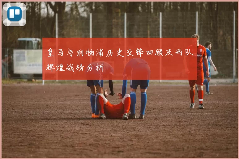 皇马与利物浦历史交锋回顾及两队辉煌战绩分析