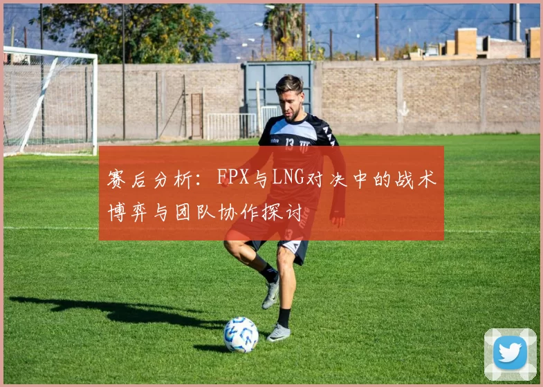 赛后分析：FPX与LNG对决中的战术博弈与团队协作探讨