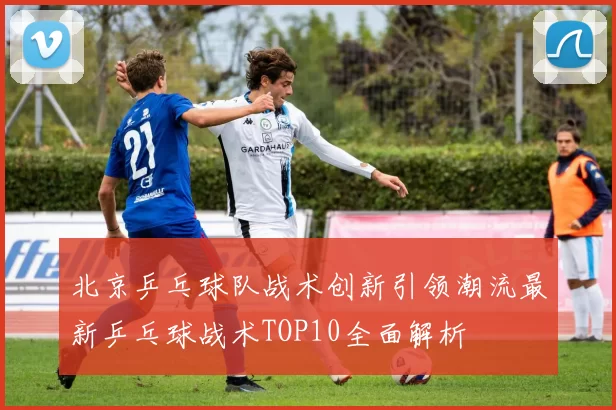 北京乒乓球队战术创新引领潮流最新乒乓球战术TOP10全面解析