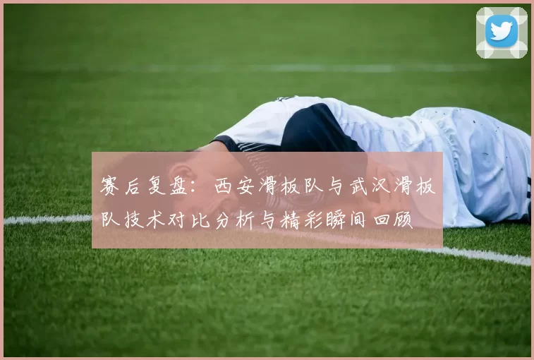 赛后复盘：西安滑板队与武汉滑板队技术对比分析与精彩瞬间回顾