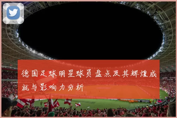 德国足球明星球员盘点及其辉煌成就与影响力分析
