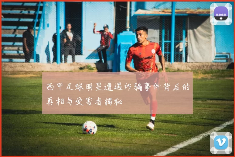 西甲足球明星遭遇诈骗事件背后的真相与受害者揭秘