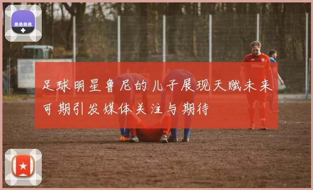 足球明星鲁尼的儿子展现天赋未来可期引发媒体关注与期待