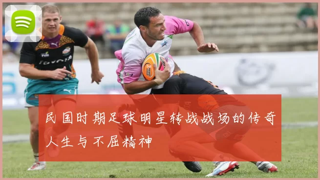 民国时期足球明星转战战场的传奇人生与不屈精神