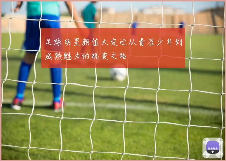 足球明星颜值大变迁从青涩少年到成熟魅力的蜕变之路