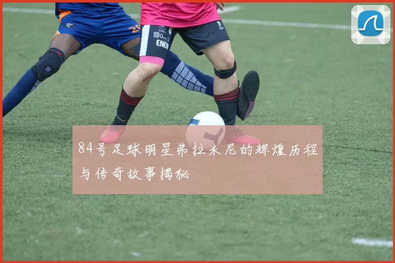 84号足球明星弗拉米尼的辉煌历程与传奇故事揭秘