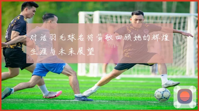 对话羽毛球名将黄敏回顾她的辉煌生涯与未来展望