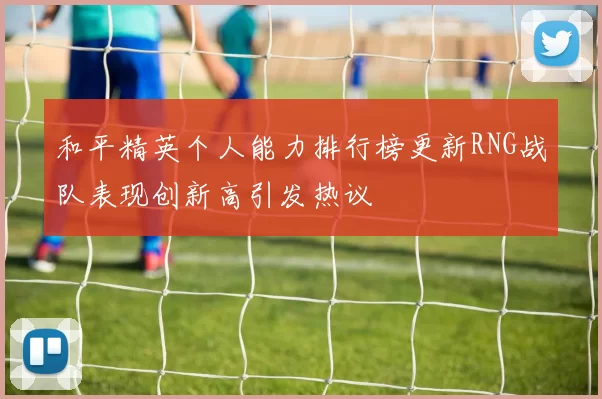 和平精英个人能力排行榜更新RNG战队表现创新高引发热议