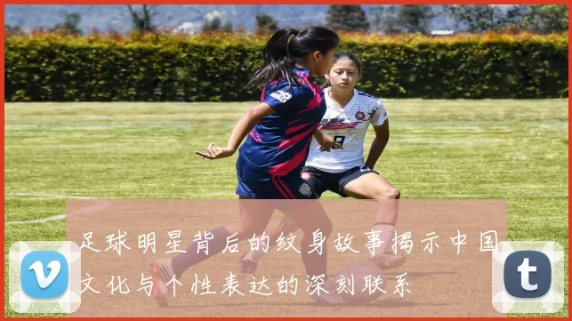 足球明星背后的纹身故事揭示中国文化与个性表达的深刻联系