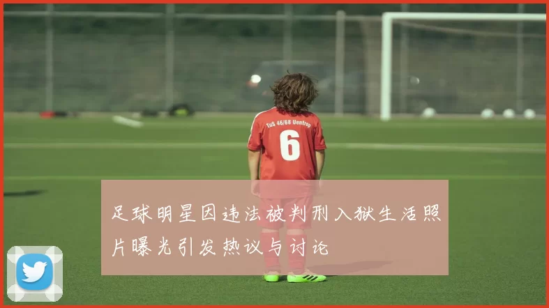 足球明星因违法被判刑入狱生活照片曝光引发热议与讨论