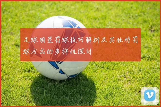 足球明星罚球技巧解析及其独特罚球方式的多样性探讨