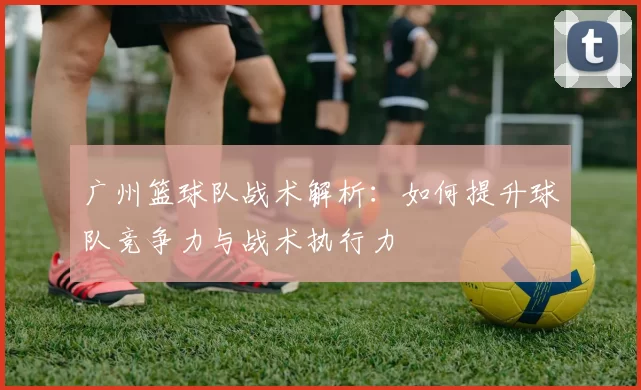 广州篮球队战术解析：如何提升球队竞争力与战术执行力