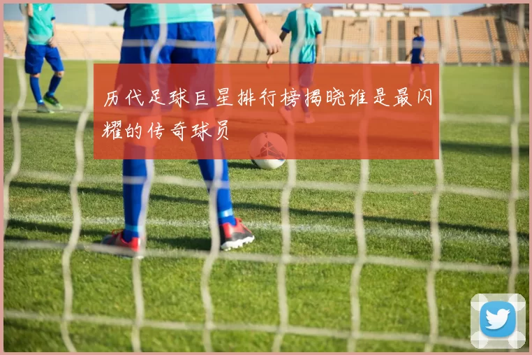 历代足球巨星排行榜揭晓谁是最闪耀的传奇球员