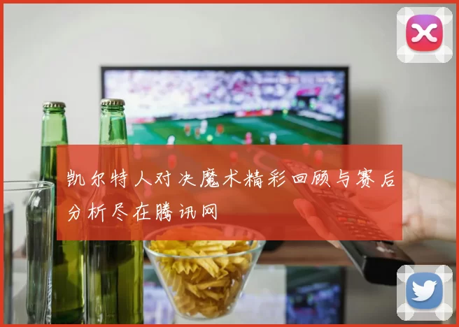 凯尔特人对决魔术精彩回顾与赛后分析尽在腾讯网