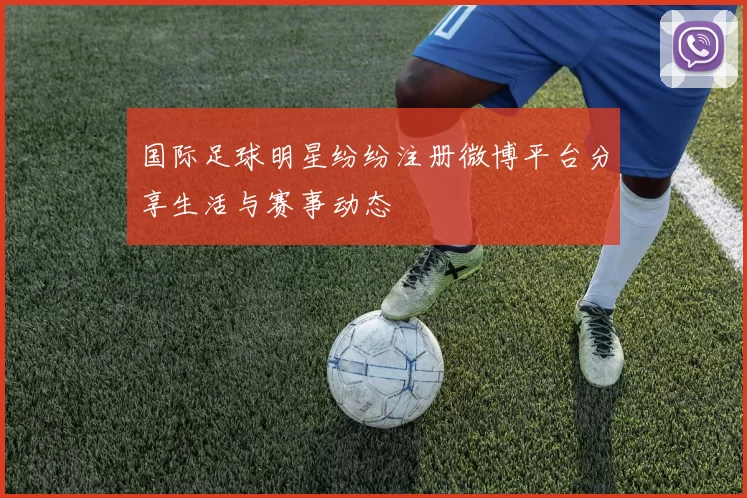 国际足球明星纷纷注册微博平台分享生活与赛事动态