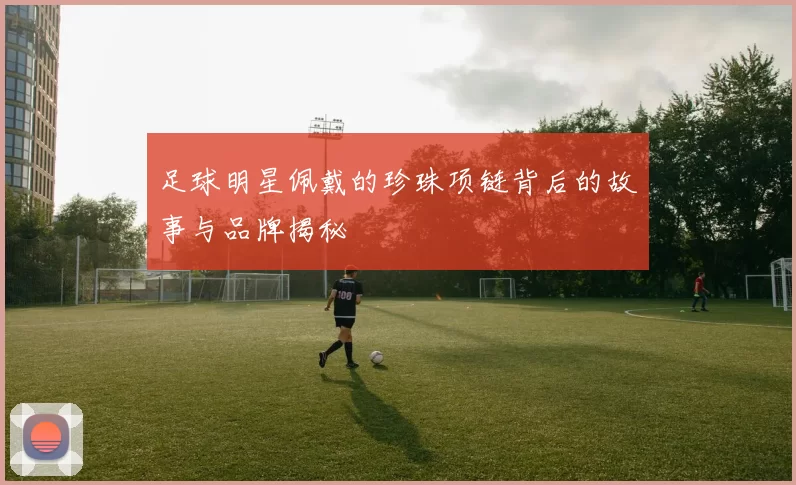 足球明星佩戴的珍珠项链背后的故事与品牌揭秘