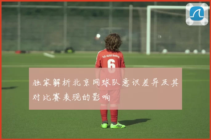 独家解析北京网球队意识差异及其对比赛表现的影响