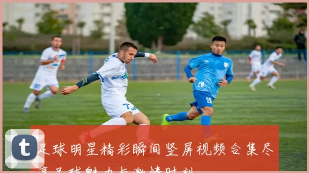 足球明星精彩瞬间竖屏视频合集尽享足球魅力与激情时刻