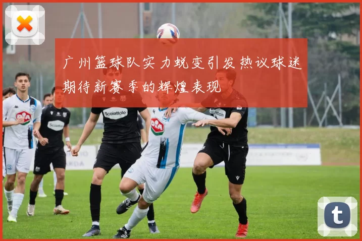 广州篮球队实力蜕变引发热议球迷期待新赛季的辉煌表现