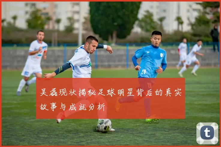 吴磊现状揭秘足球明星背后的真实故事与成就分析