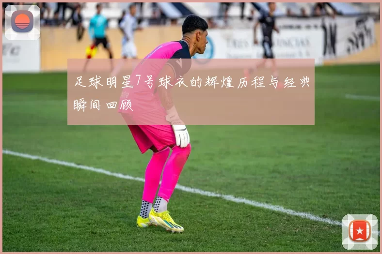足球明星7号球衣的辉煌历程与经典瞬间回顾