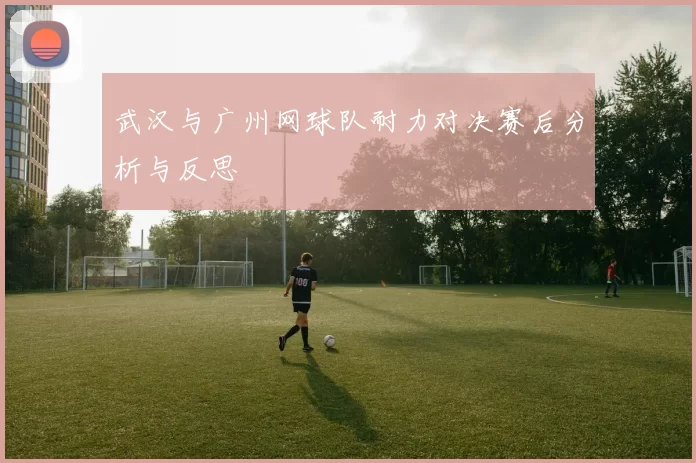 武汉与广州网球队耐力对决赛后分析与反思