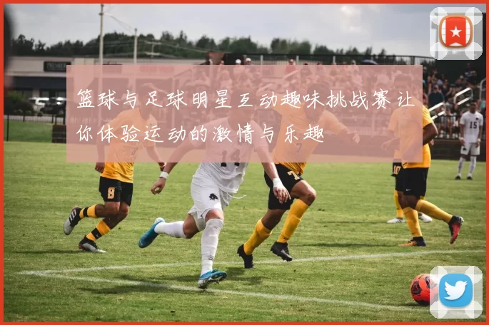 篮球与足球明星互动趣味挑战赛让你体验运动的激情与乐趣
