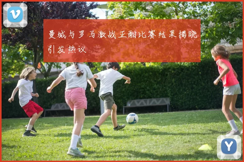 曼城与罗马激战正酣比赛结果揭晓引发热议