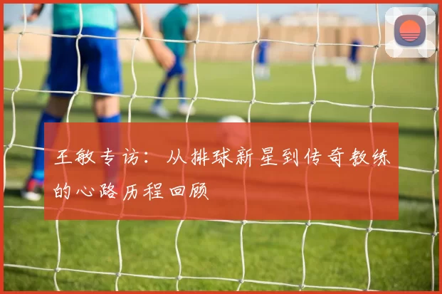 王敏专访：从排球新星到传奇教练的心路历程回顾