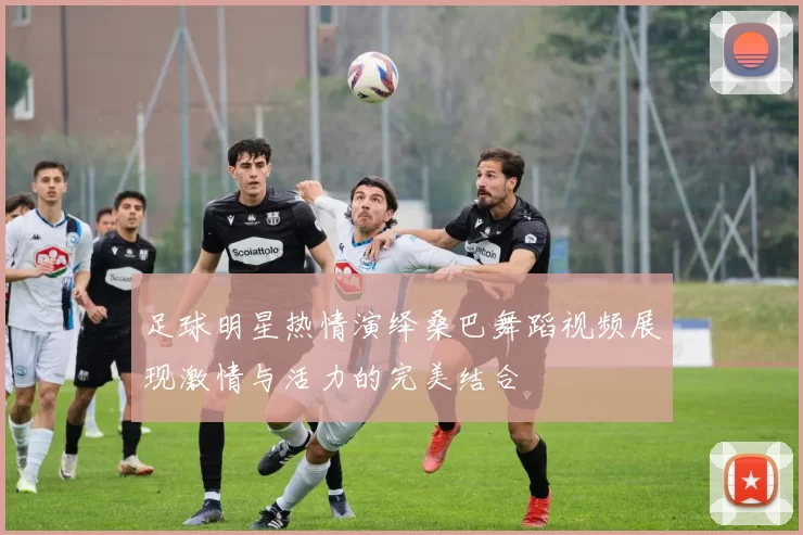 足球明星热情演绎桑巴舞蹈视频展现激情与活力的完美结合