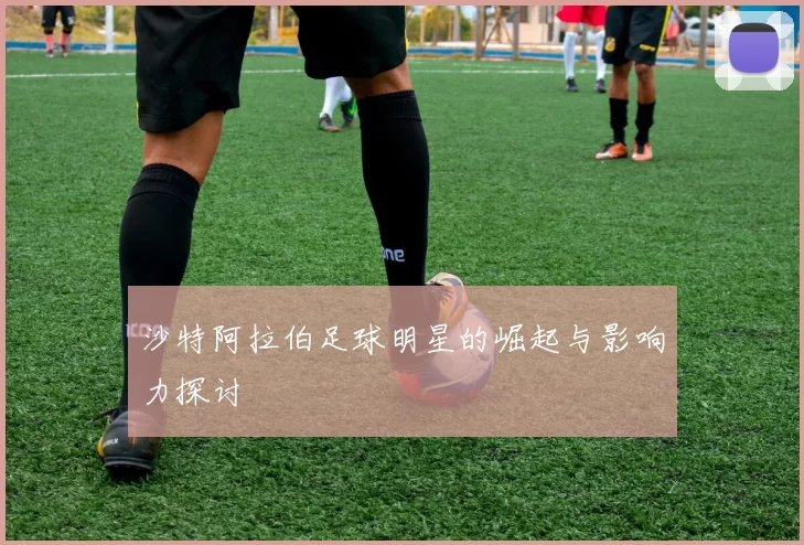 沙特阿拉伯足球明星的崛起与影响力探讨