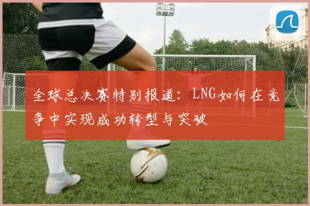 全球总决赛特别报道：LNG如何在竞争中实现成功转型与突破