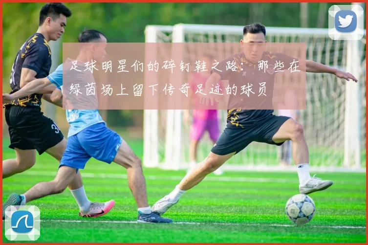 足球明星们的碎钉鞋之路：那些在绿茵场上留下传奇足迹的球员