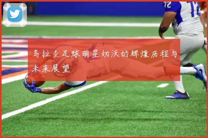 乌拉圭足球明星切沃的辉煌历程与未来展望