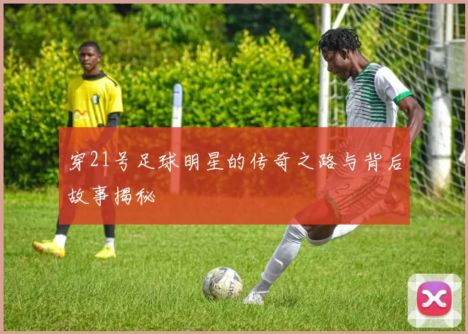 穿21号足球明星的传奇之路与背后故事揭秘