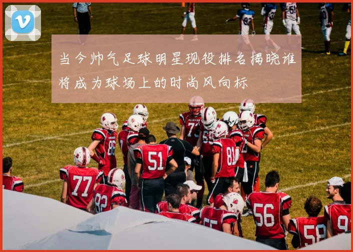 当今帅气足球明星现役排名揭晓谁将成为球场上的时尚风向标