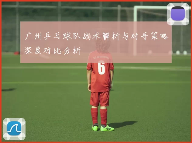 广州乒乓球队战术解析与对手策略深度对比分析