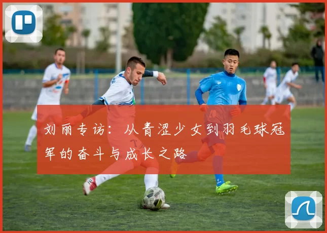 刘丽专访：从青涩少女到羽毛球冠军的奋斗与成长之路