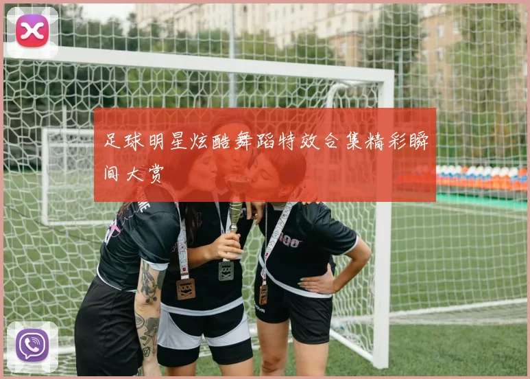 足球明星炫酷舞蹈特效合集精彩瞬间大赏