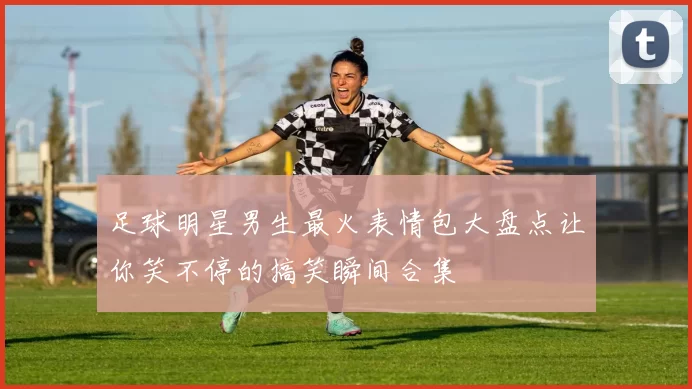 足球明星男生最火表情包大盘点让你笑不停的搞笑瞬间合集