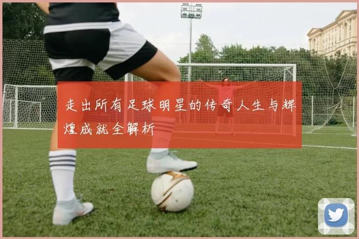走出所有足球明星的传奇人生与辉煌成就全解析