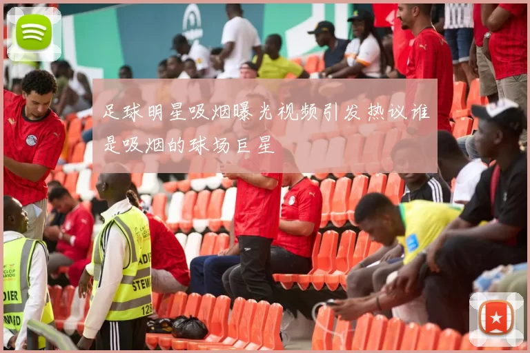 足球明星吸烟曝光视频引发热议谁是吸烟的球场巨星