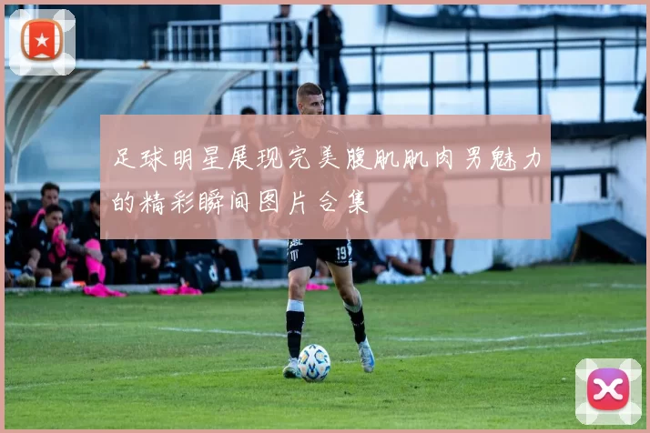 足球明星展现完美腹肌肌肉男魅力的精彩瞬间图片合集
