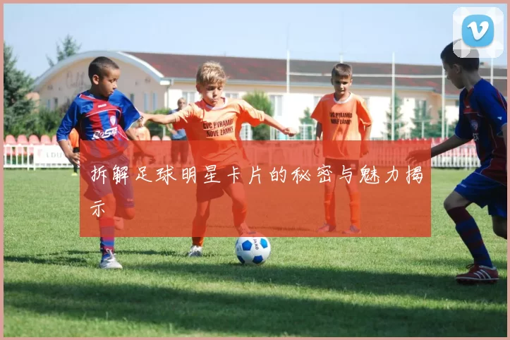 拆解足球明星卡片的秘密与魅力揭示