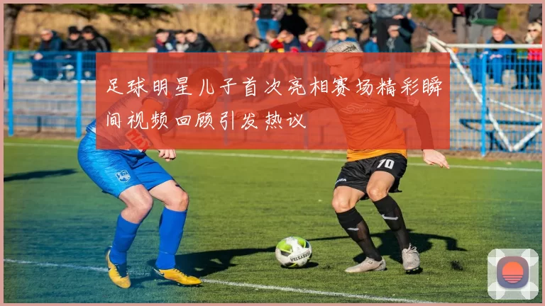 足球明星儿子首次亮相赛场精彩瞬间视频回顾引发热议